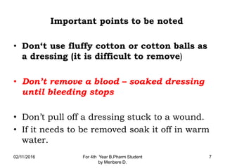 Important points to be noted
• Don‘t use fluffy cotton or cotton balls as
a dressing (it is difficult to remove)
• Don’t remove a blood – soaked dressing
until bleeding stops
• Don’t pull off a dressing stuck to a wound.
• If it needs to be removed soak it off in warm
water.
02/11/2016 For 4th Year B.Pharm Student
by Menbere D.
7
 