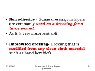• Non adhesive - Gauze dressings in layers
are commonly used as a dressing for a
large wound.
• As it is very absorbent soft.
• Improvised dressing- Dressing that is
modified from any clean cloth material
such as hand kerchiefs
02/11/2016 For 4th Year B.Pharm Student
by Menbere D.
9
 