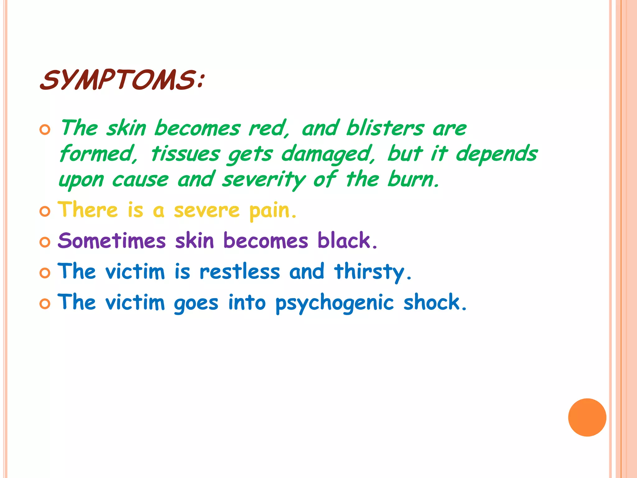 SYMPTOMS:
   The skin becomes red, and blisters are
    formed, tissues gets damaged, but it depends
    upon cause and severity of the burn.
 There is a   severe pain.
 Sometimes    skin becomes black.
 The victim   is restless and thirsty.
 The victim   goes into psychogenic shock.
 