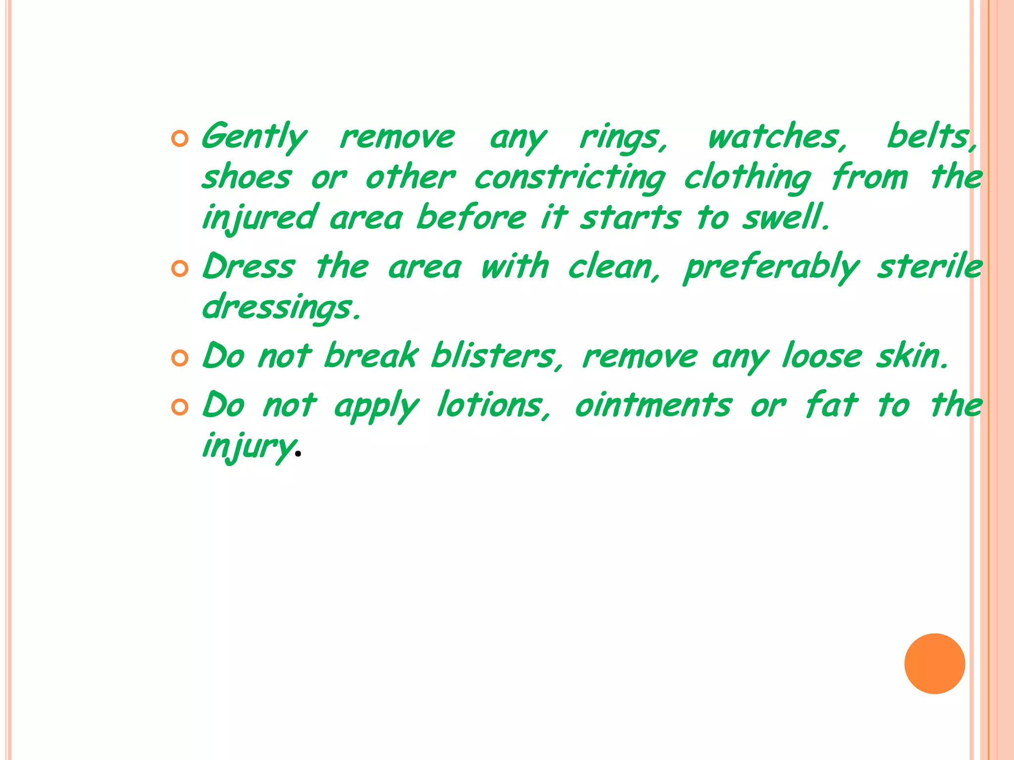  Gently remove any rings, watches, belts,
  shoes or other constricting clothing from the
  injured area before it starts to swell.
 Dress the area with clean, preferably sterile
  dressings.
 Do not break blisters, remove any loose skin.

 Do not apply lotions, ointments or fat to the
  injury.
 