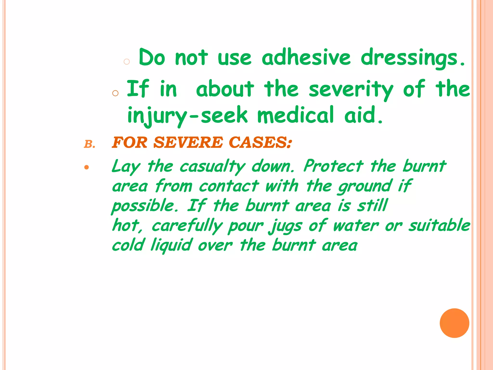 oDo not use adhesive dressings.
     o   If in about the severity of the
         injury-seek medical aid.
B.   FOR SEVERE CASES:
    Lay the casualty down. Protect the burnt
     area from contact with the ground if
     possible. If the burnt area is still
     hot, carefully pour jugs of water or suitable
     cold liquid over the burnt area
 