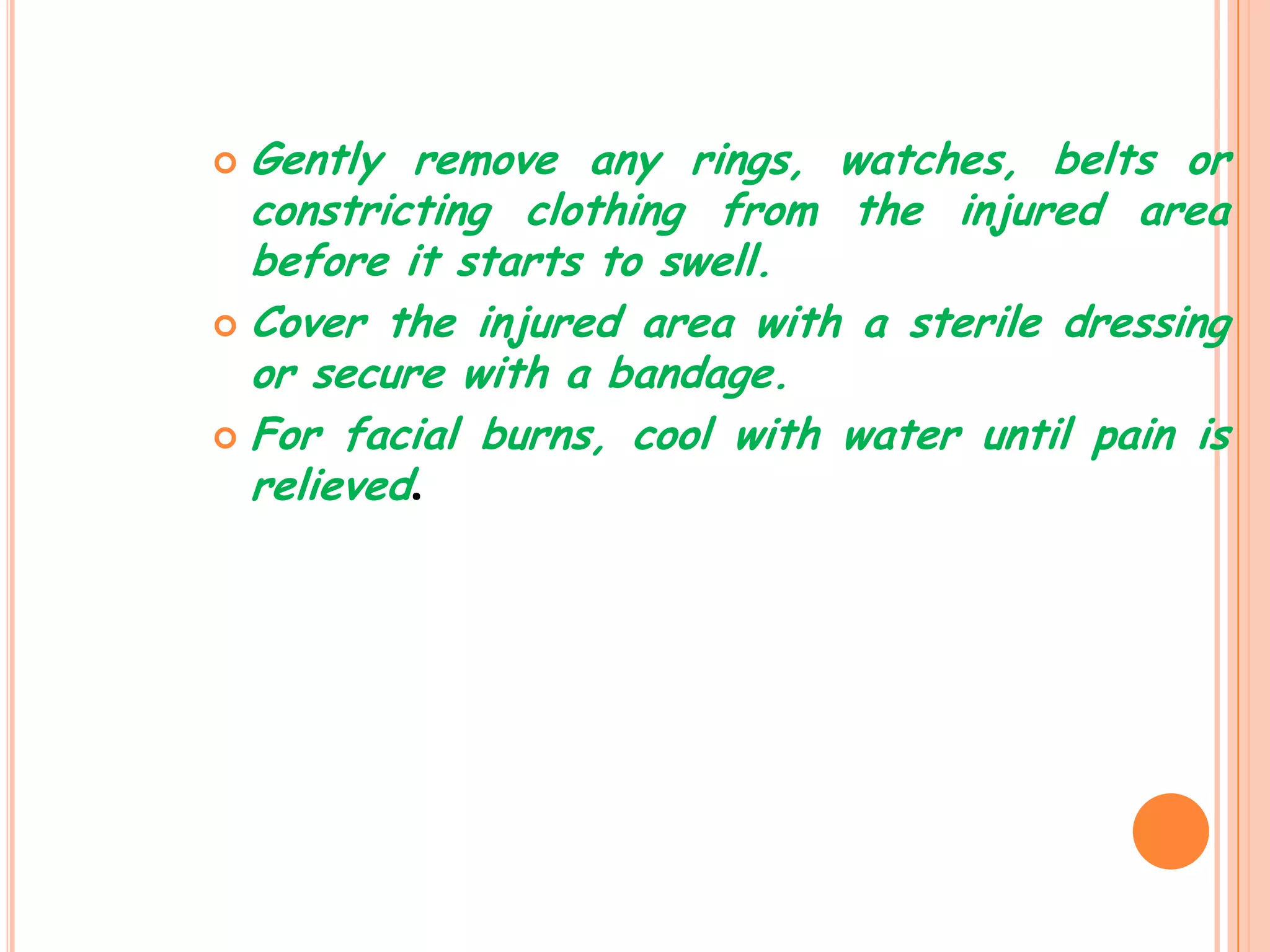  Gently remove any rings, watches, belts or
  constricting clothing from the injured area
  before it starts to swell.
 Cover the injured area with a sterile dressing
  or secure with a bandage.
 For facial burns, cool with water until pain is
  relieved.
 
