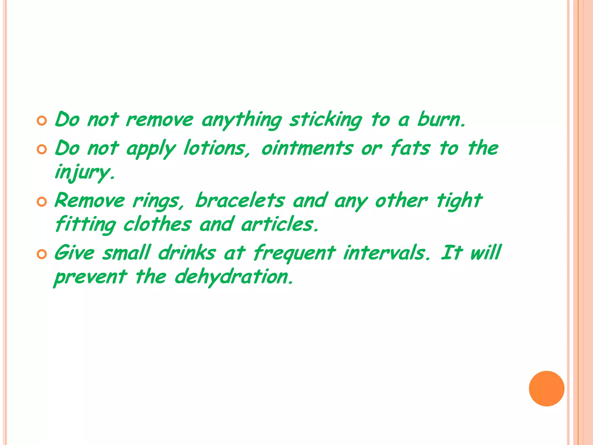  Do not remove anything sticking to a burn.
 Do not apply lotions, ointments or fats to the
  injury.
 Remove rings, bracelets and any other tight
  fitting clothes and articles.
 Give small drinks at frequent intervals. It will
  prevent the dehydration.
 