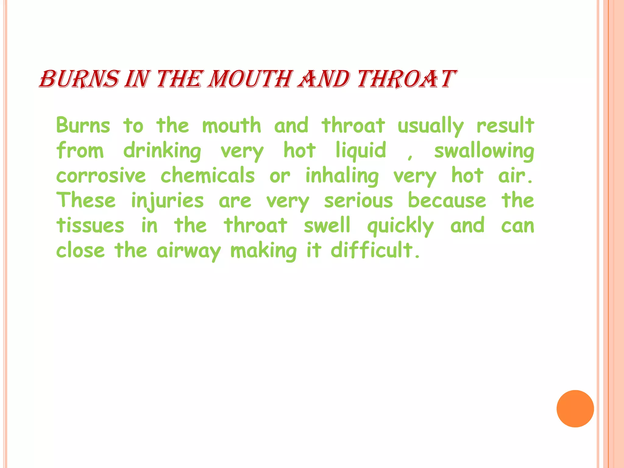 BURNS IN THE MOUTH AND THROAT
 Burns to the mouth and throat usually result
 from drinking very hot liquid , swallowing
 corrosive chemicals or inhaling very hot air.
 These injuries are very serious because the
 tissues in the throat swell quickly and can
 close the airway making it difficult.
 