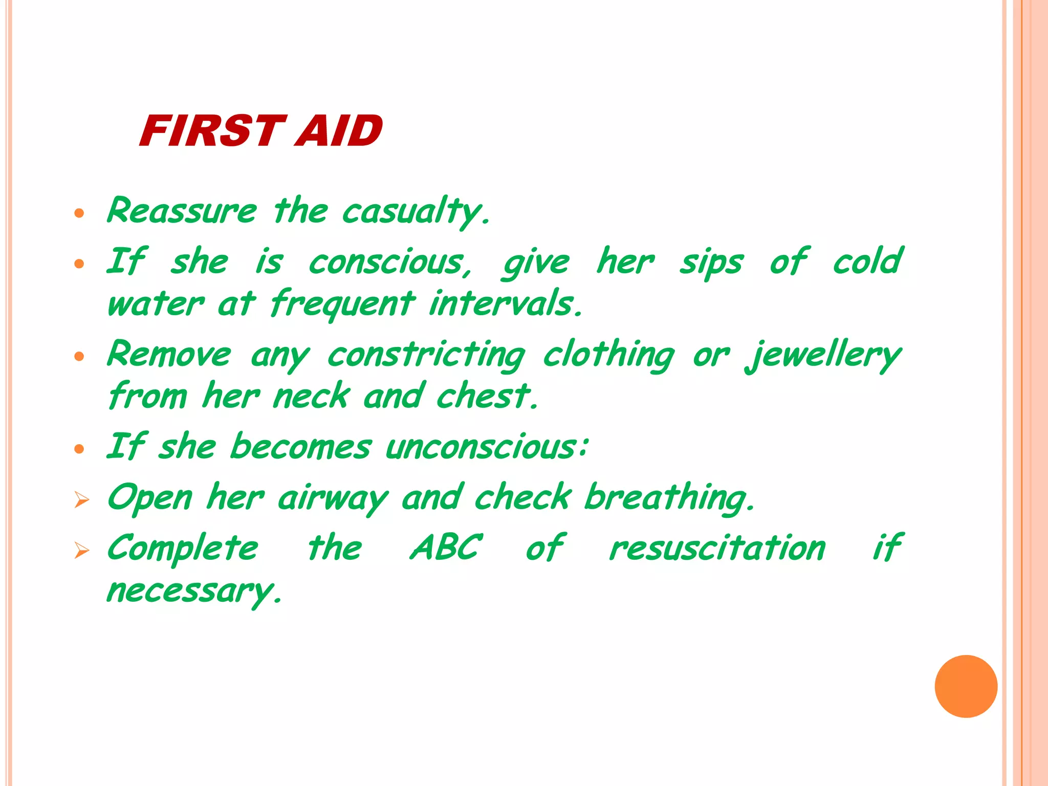 FIRST AID
   Reassure the casualty.
   If she is conscious, give her sips of cold
    water at frequent intervals.
   Remove any constricting clothing or jewellery
    from her neck and chest.
   If she becomes unconscious:
   Open her airway and check breathing.
   Complete the ABC of resuscitation if
    necessary.
 