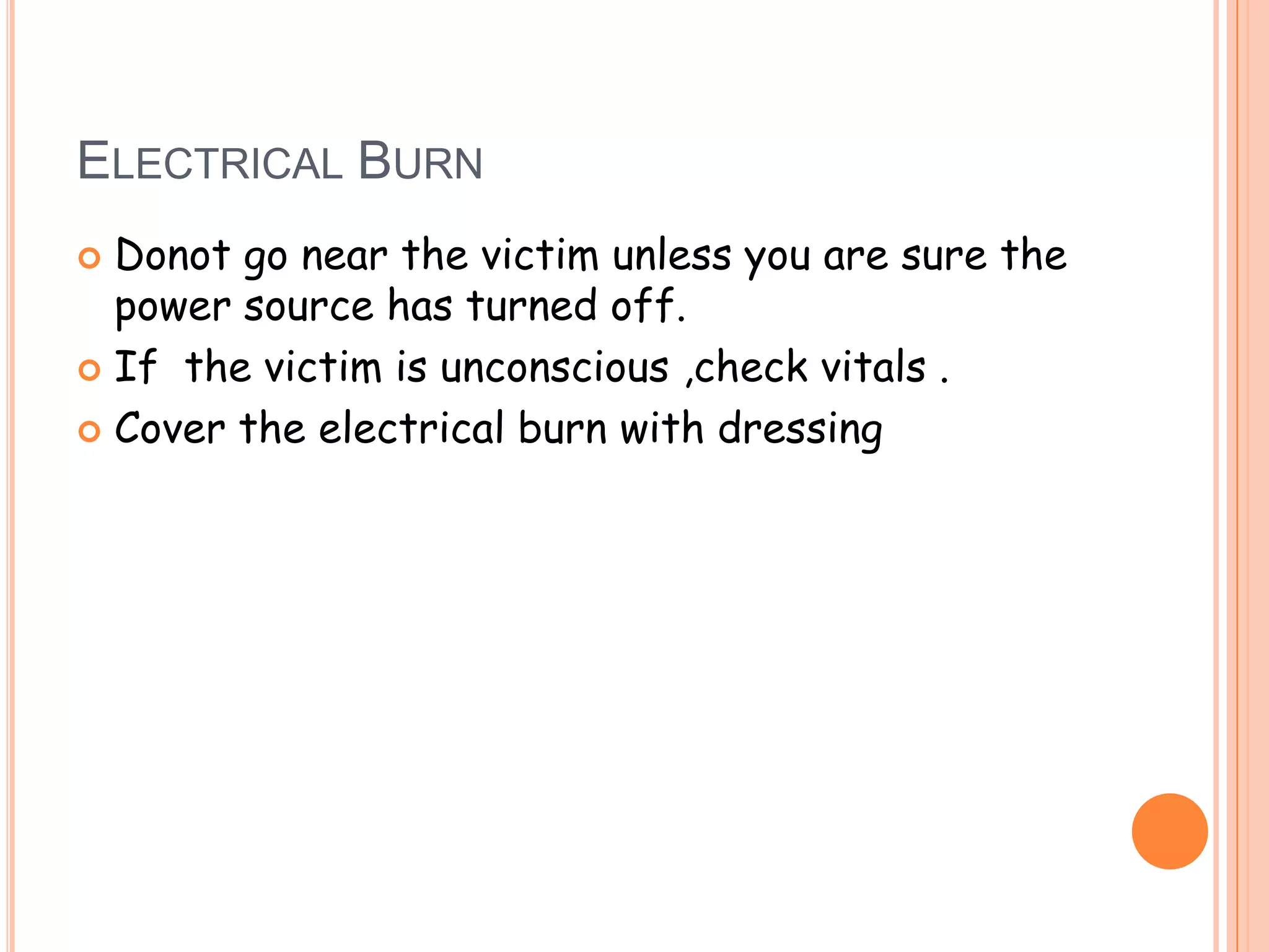 ELECTRICAL BURN
 Donot go near the victim unless you are sure the
  power source has turned off.
 If the victim is unconscious ,check vitals .

 Cover the electrical burn with dressing
 
