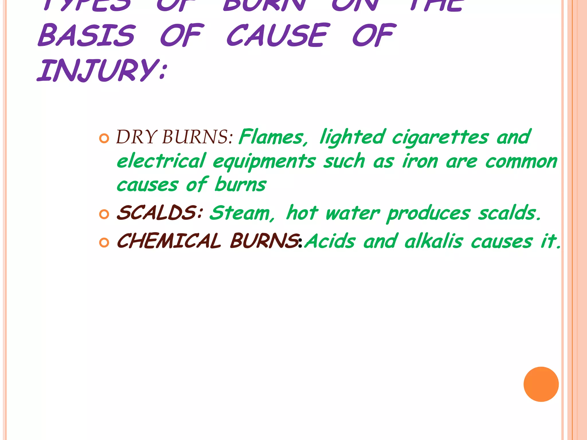 TYPES OF BURN ON THE
BASIS OF CAUSE OF
INJURY:

     DRY BURNS: Flames, lighted cigarettes and
    electrical equipments such as iron are common
    causes of burns
   SCALDS: Steam, hot water produces scalds.

   CHEMICAL BURNS:Acids and alkalis causes it.
 