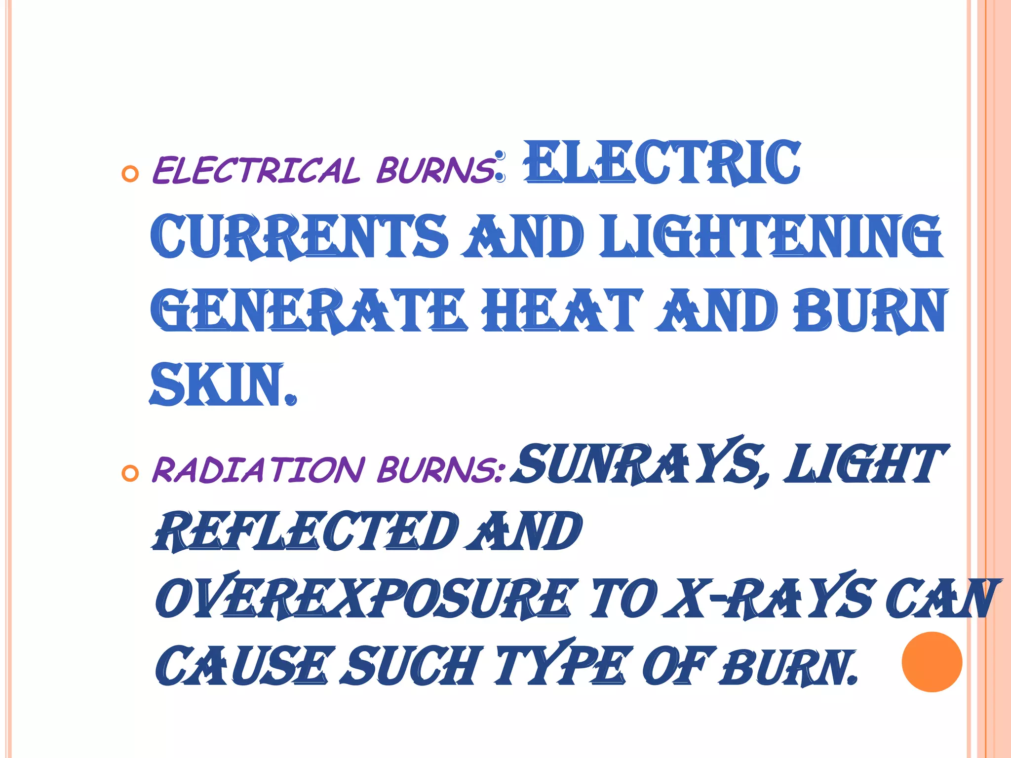                   : Electric
    ELECTRICAL BURNS

    currents and lightening
    generate heat and burn
    skin.
   RADIATION BURNS: Sunrays, light
    reflected and
    overexposure to X-rays can
    cause such type of burn.
 
