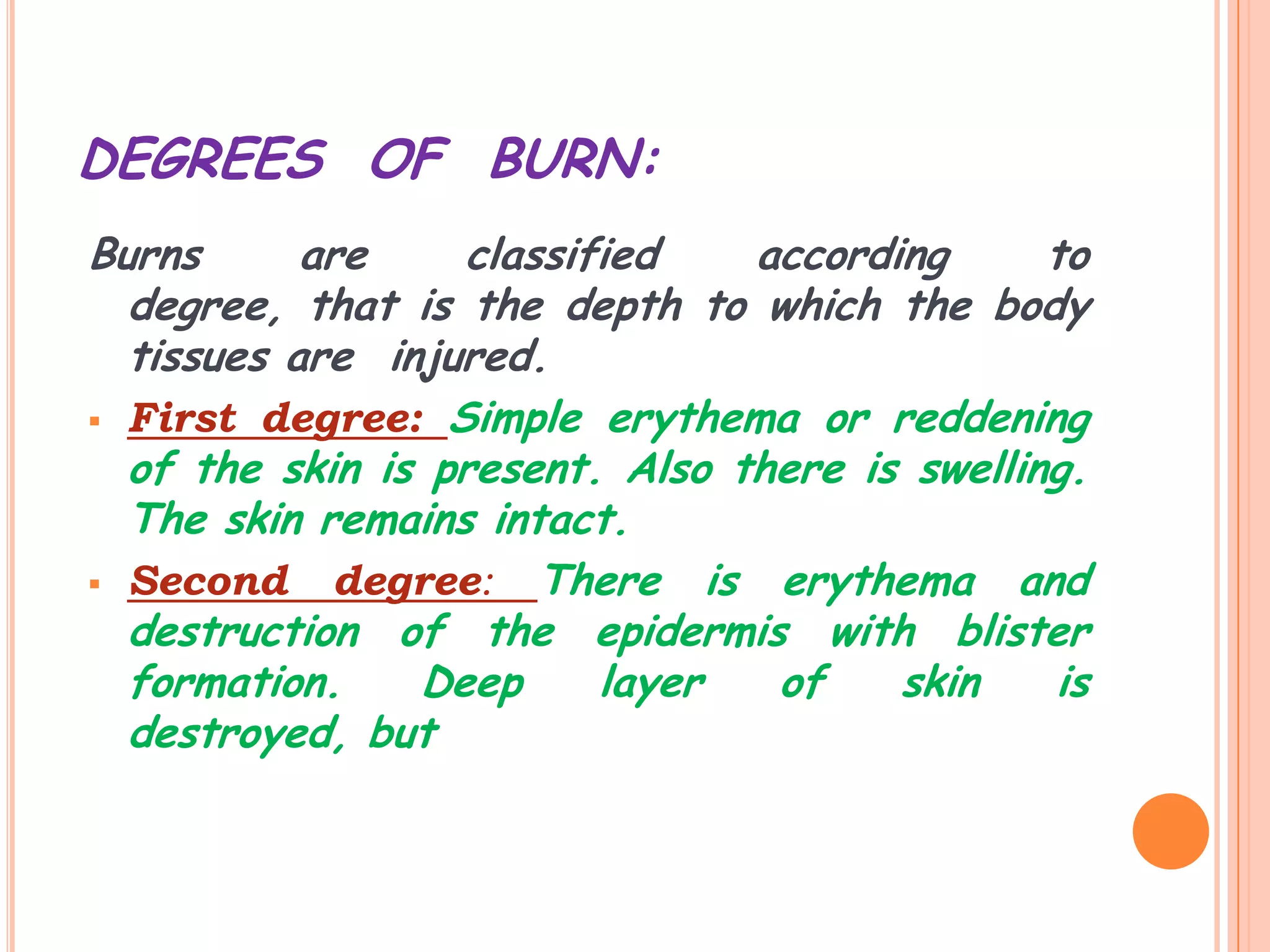 DEGREES OF BURN:
Burns      are    classified    according      to
  degree, that is the depth to which the body
  tissues are injured.
 First degree: Simple erythema or reddening
  of the skin is present. Also there is swelling.
  The skin remains intact.
 Second     degree: There is erythema and
  destruction of the epidermis with blister
  formation.    Deep     layer   of    skin     is
  destroyed, but
 