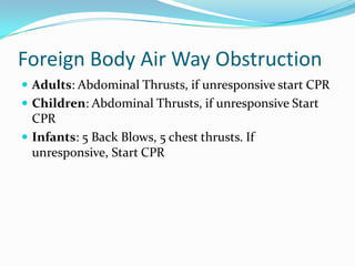 Foreign Body Air Way Obstruction
 Adults: Abdominal Thrusts, if unresponsive start CPR
 Children: Abdominal Thrusts, if unresponsive Start
  CPR
 Infants: 5 Back Blows, 5 chest thrusts. If
  unresponsive, Start CPR
 