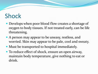 Shock
 Develops when poor blood flow creates a shortage of
  oxygen to body tissues. If not treated early, can be life
  threatening.
 A person may appear to be uneasy, restless, and
  worried. Skin may appear to be pale, cool and sweaty.
 Must be transported to hospital immediately.
 To reduce effect of shock, ensure an open airway,
  maintain body temperature, give nothing to eat or
  drink.
 