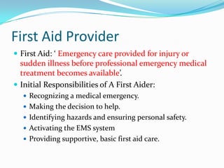 First Aid Provider
 First Aid: ‘ Emergency care provided for injury or
  sudden illness before professional emergency medical
  treatment becomes available’.
 Initial Responsibilities of A First Aider:
   Recognizing a medical emergency.
   Making the decision to help.
   Identifying hazards and ensuring personal safety.
   Activating the EMS system
   Providing supportive, basic first aid care.
 