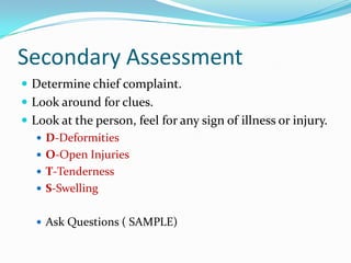 Secondary Assessment
 Determine chief complaint.
 Look around for clues.
 Look at the person, feel for any sign of illness or injury.
    D-Deformities
    O-Open Injuries
    T-Tenderness
    S-Swelling


    Ask Questions ( SAMPLE)
 