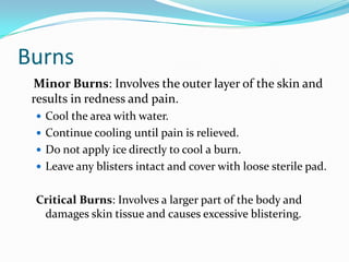 Burns
 Minor Burns: Involves the outer layer of the skin and
 results in redness and pain.
  Cool the area with water.
  Continue cooling until pain is relieved.
  Do not apply ice directly to cool a burn.
  Leave any blisters intact and cover with loose sterile pad.


 Critical Burns: Involves a larger part of the body and
  damages skin tissue and causes excessive blistering.
 