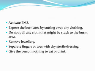  Activate EMS.
 Expose the burn area by cutting away any clothing.
 Do not pull any cloth that might be stuck to the burnt
  area.
 Remove Jewellery.
 Separate fingers or toes with dry sterile dressing.
 Give the person nothing to eat or drink .
 
