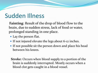 Sudden Illness
 Fainting: Result of the drop of blood flow to the
 brain, due to sudden stress, lack of food or water,
 prolonged standing in one place.
  Lay the person flat.
  If not injured elevate the legs about 6-12 inches.
  If not possible sit the person down and place his head
   between his knees.

  Stroke: Occurs when blood supply to a portion of the
   brain is suddenly interrupted. Mostly occurs when a
   blood clot gets caught in a blood vessel.
 