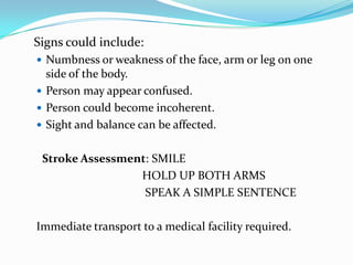Signs could include:
 Numbness or weakness of the face, arm or leg on one
  side of the body.
 Person may appear confused.
 Person could become incoherent.
 Sight and balance can be affected.


 Stroke Assessment: SMILE
                 HOLD UP BOTH ARMS
                  SPEAK A SIMPLE SENTENCE

Immediate transport to a medical facility required.
 