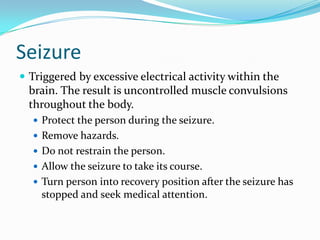 Seizure
 Triggered by excessive electrical activity within the
  brain. The result is uncontrolled muscle convulsions
  throughout the body.
   Protect the person during the seizure.
   Remove hazards.
   Do not restrain the person.
   Allow the seizure to take its course.
   Turn person into recovery position after the seizure has
    stopped and seek medical attention.
 