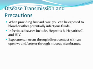 Disease Transmission and
Precautions
 When providing first aid care, you can be exposed to
  blood or other potentially infectious fluids.
 Infectious diseases include, Hepatitis B, Hepatitis C
  and HIV.
 Exposure can occur through direct contact with an
  open wound/sore or through mucous membranes.
 