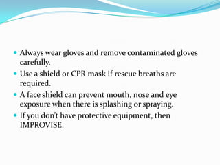  Always wear gloves and remove contaminated gloves
  carefully.
 Use a shield or CPR mask if rescue breaths are
  required.
 A face shield can prevent mouth, nose and eye
  exposure when there is splashing or spraying.
 If you don’t have protective equipment, then
  IMPROVISE.
 