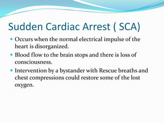 Sudden Cardiac Arrest ( SCA)
 Occurs when the normal electrical impulse of the
  heart is disorganized.
 Blood flow to the brain stops and there is loss of
  consciousness.
 Intervention by a bystander with Rescue breaths and
  chest compressions could restore some of the lost
  oxygen.
 