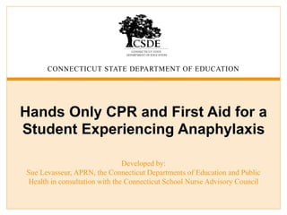 CONNECTICUT STATE DEPARTMENT OF EDUCATION
Hands Only CPR and First Aid for a
Student Experiencing Anaphylaxis
Developed by:
Sue Levasseur, APRN, the Connecticut Departments of Education and Public
Health in consultation with the Connecticut School Nurse Advisory Council
 