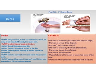 Do Not
•Do NOT apply ointment, butter, ice, medications, cream, oil
spray, or any household remedy to a severe burn.
•Do NOT breathe, blow, or cough on the burn.
•Do NOT disturb blistered or dead skin.
•Do NOT remove clothing that is stuck to the skin.
•Do NOT give the person anything by mouth, if there is a
severe burn.
•Do NOT immerse a severe burn in cold water. This can cause
shock.
•Do NOT place a pillow under the person’s head if there is an
airways burn. This can close the airways.
Call 911 if:
•The burn is extensive (the size of your palm or larger).
•The burn is severe (third degree).
•You aren’t sure how serious it is.
•The burn is caused by chemicals or electricity.
•The person shows signs of shock.
•The person inhaled smoke.
•Physical abuse is the known or suspected cause of the
burn.
•There are other symptoms associated with the burns
First Aid – 1st Degree Burns
BurnsBurns
 