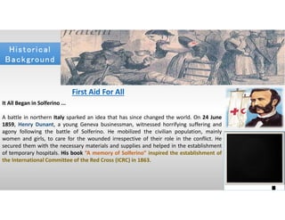 Historical
Background
Historical
Background
First Aid For All
It All Began in Solferino ...
A battle in northern Italy sparked an idea that has since changed the world. On 24 June
1859, Henry Dunant, a young Geneva businessman, witnessed horrifying suffering and
agony following the battle of Solferino. He mobilized the civilian population, mainly
women and girls, to care for the wounded irrespective of their role in the conflict. He
secured them with the necessary materials and supplies and helped in the establishment
of temporary hospitals. His book “A memory of Solferino” inspired the establishment of
the International Committee of the Red Cross (ICRC) in 1863.
 