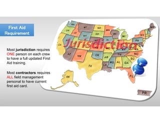 First Aid
Requirement
First Aid
Requirement
Most jurisdiction requires
ONE person on each crew
to have a full updated First
Aid training.
Most contractors requires
ALL field management
personal to have current
first aid card.
 