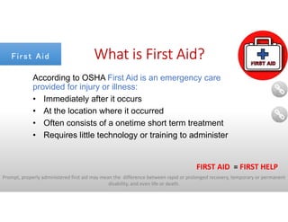 Prompt, properly administered first aid may mean the difference between rapid or prolonged recovery, temporary or permanent
disability, and even life or death.
FIRST AID = FIRST HELP
What is First Aid?
According to OSHA First Aid is an emergency care
provided for injury or illness:
• Immediately after it occurs
• At the location where it occurred
• Often consists of a onetime short term treatment
• Requires little technology or training to administer
First AidFirst Aid
 