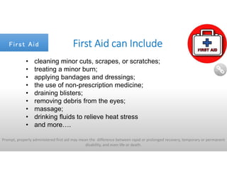 Prompt, properly administered first aid may mean the difference between rapid or prolonged recovery, temporary or permanent
disability, and even life or death.
First Aid can Include
• cleaning minor cuts, scrapes, or scratches;
• treating a minor burn;
• applying bandages and dressings;
• the use of non-prescription medicine;
• draining blisters;
• removing debris from the eyes;
• massage;
• drinking fluids to relieve heat stress
• and more….
First AidFirst Aid
 
