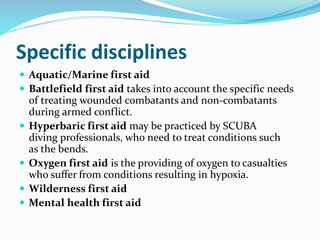 Specific disciplines
 Aquatic/Marine first aid
 Battlefield first aid takes into account the specific needs
of treating wounded combatants and non-combatants
during armed conflict.
 Hyperbaric first aid may be practiced by SCUBA
diving professionals, who need to treat conditions such
as the bends.
 Oxygen first aid is the providing of oxygen to casualties
who suffer from conditions resulting in hypoxia.
 Wilderness first aid
 Mental health first aid
 