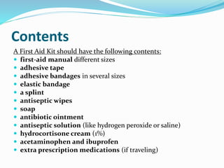 Contents
A First Aid Kit should have the following contents:
 first-aid manual different sizes
 adhesive tape
 adhesive bandages in several sizes
 elastic bandage
 a splint
 antiseptic wipes
 soap
 antibiotic ointment
 antiseptic solution (like hydrogen peroxide or saline)
 hydrocortisone cream (1%)
 acetaminophen and ibuprofen
 extra prescription medications (if traveling)
 