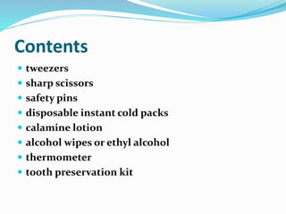 Contents
 tweezers
 sharp scissors
 safety pins
 disposable instant cold packs
 calamine lotion
 alcohol wipes or ethyl alcohol
 thermometer
 tooth preservation kit
 