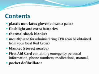 Contents
 plastic non-latex gloves(at least 2 pairs)
 flashlight and extra batteries
 thermal shock blanket
 mouthpiece for administering CPR (can be obtained
from your local Red Cross)
 blanket (stored nearby)
 First Aid Card containing emergency personal
information, phone numbers, medications, manual,
 pocket defibrillator
 