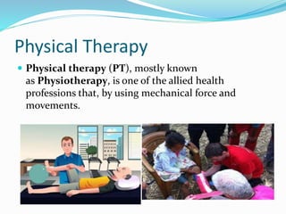Physical Therapy
 Physical therapy (PT), mostly known
as Physiotherapy, is one of the allied health
professions that, by using mechanical force and
movements.
 