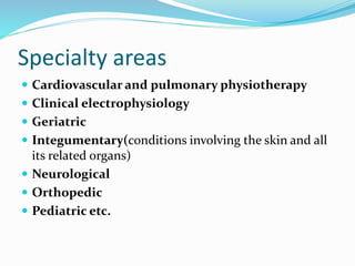 Specialty areas
 Cardiovascular and pulmonary physiotherapy
 Clinical electrophysiology
 Geriatric
 Integumentary(conditions involving the skin and all
its related organs)
 Neurological
 Orthopedic
 Pediatric etc.
 