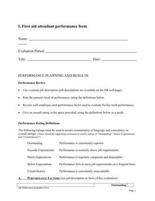 I. First aid attendant performance form
Name:
Evaluation Period:
Title: Date:
PERFORMANCE PLANNING AND RESULTS
Performance Review
• Use a current job description (job descriptions are available on the HR web page).
• Rate the person's level of performance, using the definitions below.
• Review with employee each performance factor used to evaluate his/her work performance.
• Give an overall rating in the space provided, using the definitions below as a guide.
Performance Rating Definitions
The following ratings must be used to ensure commonality of language and consistency on
overall ratings: (There should be supporting comments to justify ratings of “Outstanding” “Below Expectations,
and “Unsatisfactory”)
Outstanding Performance is consistently superior
Exceeds Expectations Performance is routinely above job requirements
Meets Expectations Performance is regularly competent and dependable
Below Expectations Performance fails to meet job requirements on a frequent basis
Unsatisfactory Performance is consistently unacceptable
A. PERFORMANCE FACTORS (use job description as basis of this evaluation).
Outstanding
Job Performance Evaluation Form
Page 3
 