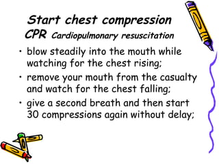 Start chest compression CPR  Cardiopulmonary resuscitation blow steadily into the mouth while watching for the chest rising; remove your mouth from the casualty and watch for the chest falling; give a second breath and then start 30 compressions again without delay; 
