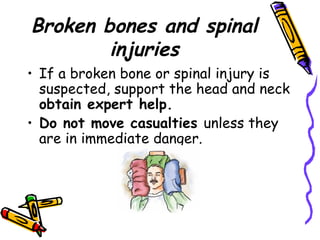 Broken bones and spinal injuries If a broken bone or spinal injury is suspected, support the head and neck  obtain expert help.  Do not move casualties  unless they are in immediate danger. 