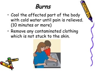 Burns Cool the affected part of the body with cold water until pain is relieved. (10 minutes or more) Remove any contaminated clothing which is not stuck to the skin. 