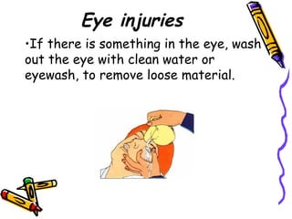 Eye injuries If there is something in the eye, wash out the eye with clean water or eyewash, to remove loose material.  