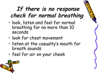 If there is no response check for normal breathing look, listen and feel for normal breathing for no more than 10 seconds look for chest movement listen at the casualty’s mouth for breath sounds feel for air on your cheek 