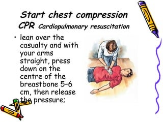 Start chest compression CPR  Cardiopulmonary resuscitation lean over the casualty and with your arms straight, press down on the centre of the breastbone 5–6 cm, then release the pressure; 