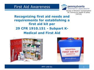 First Aid Awareness
Recognizing first aid needs and
requirements for establishing a
first aid kit per
29 CFR 1910.151 - Subpart K-
Medical and First Aid
1PPT-149-01
Bureau of Workers’ Compensation
PA Training for Health & Safety
(PATHS)
 