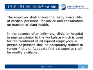 1910.151-Medical/First Aid
The employer shall ensure the ready availability
of medical personnel for advice and consultation
on matters of plant health.
In the absence of an infirmary, clinic, or hospital
in near proximity to the workplace which is used
for the treatment of all injured employees, a
person or persons shall be adequately trained to
render first aid. Adequate first aid supplies shall
be readily available.
10
PPT-149-01
 