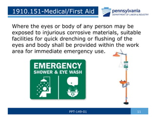 1910.151-Medical/First Aid
Where the eyes or body of any person may be
exposed to injurious corrosive materials, suitable
facilities for quick drenching or flushing of the
eyes and body shall be provided within the work
area for immediate emergency use.
11
PPT-149-01
 