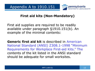 Appendix A to 1910.151
First aid kits (Non-Mandatory)
First aid supplies are required to be readily
available under paragraph §1910.151(b). An
example of the minimal contents:
Generic first aid kit is described in American
National Standard (ANSI) Z308.1-1998 “Minimum
Requirements for Workplace First-aid Kits.” The
contents of the kit listed in the ANSI standard
should be adequate for small worksites.
12
PPT-149-01
 