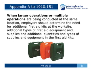 Appendix A to 1910.151
When larger operations or multiple
operations are being conducted at the same
location, employers should determine the need
for additional first aid kits at the worksite,
additional types of first aid equipment and
supplies and additional quantities and types of
supplies and equipment in the first aid kits.
13
PPT-149-01
 