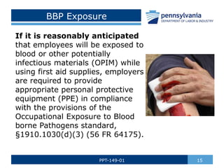 BBP Exposure
If it is reasonably anticipated
that employees will be exposed to
blood or other potentially
infectious materials (OPIM) while
using first aid supplies, employers
are required to provide
appropriate personal protective
equipment (PPE) in compliance
with the provisions of the
Occupational Exposure to Blood
borne Pathogens standard,
§1910.1030(d)(3) (56 FR 64175).
15
PPT-149-01
 